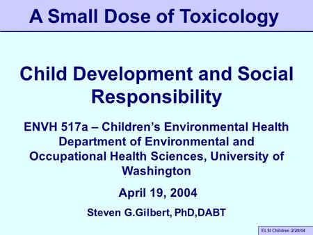 ELSI Children 2/28/04 Child Development and Social Responsibility A Small Dose of Toxicology ENVH 517a – Children’s Environmental Health Department of.