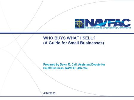 6/28/2010 WHO BUYS WHAT I SELL? (A Guide for Small Businesses) Prepared by Dawn R. Cail, Assistant Deputy for Small Business, NAVFAC Atlantic.
