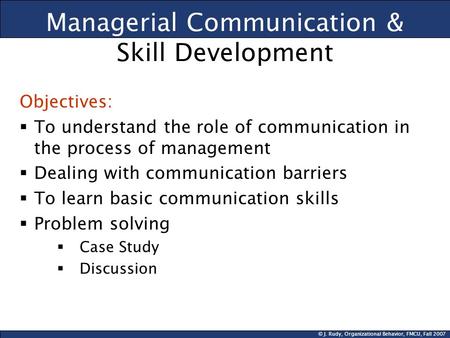 © J. Rudy, Organizational Behavior, FMCU, Fall 2007 Managerial Communication & Skill Development Objectives:  To understand the role of communication.