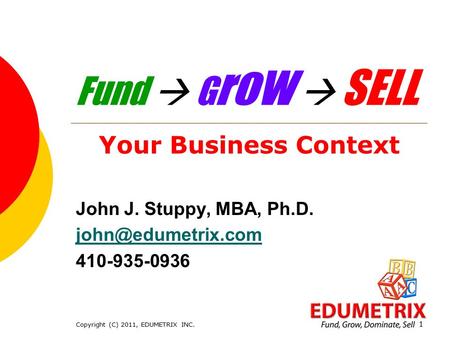 Copyright (C) 2011, EDUMETRIX INC. 1 Fund  G r o w  SELL Your Business Context John J. Stuppy, MBA, Ph.D. 410-935-0936.