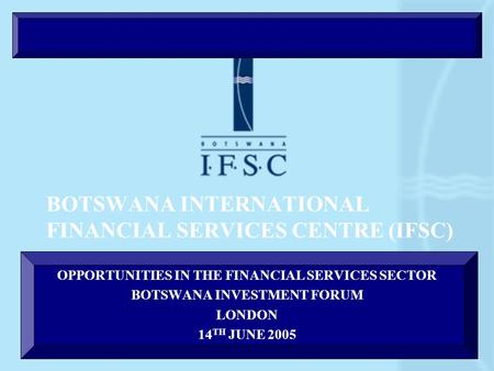 BOTSWANA INTERNATIONAL FINANCIAL SERVICES CENTRE (IFSC) OPPORTUNITIES IN THE FINANCIAL SERVICES SECTOR BOTSWANA INVESTMENT FORUM LONDON 14 TH JUNE 2005.