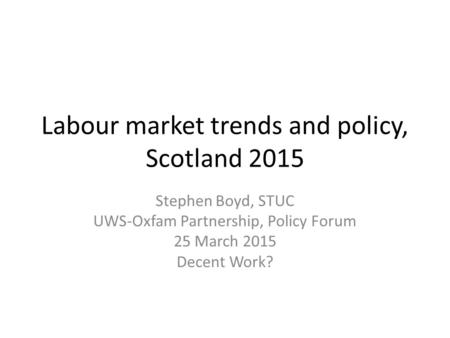 Labour market trends and policy, Scotland 2015 Stephen Boyd, STUC UWS-Oxfam Partnership, Policy Forum 25 March 2015 Decent Work?