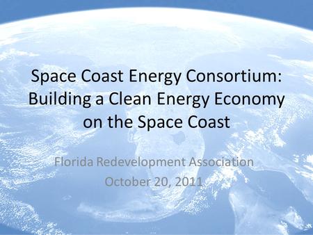 Space Coast Energy Consortium: Building a Clean Energy Economy on the Space Coast Florida Redevelopment Association October 20, 2011.
