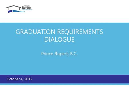 GRADUATION REQUIREMENTS DIALOGUE Prince Rupert, B.C. October 4, 2012.