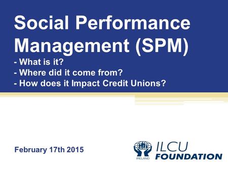 Social Performance Management (SPM) - What is it? - Where did it come from? - How does it Impact Credit Unions? February 17th 2015.