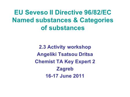 EU Seveso II Directive 96/82/EC Named substances & Categories of substances 2.3 Activity workshop Angeliki Tsatsou Dritsa Chemist TA Key Expert 2 Zagreb.