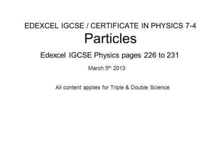 EDEXCEL IGCSE / CERTIFICATE IN PHYSICS 7-4 Particles Edexcel IGCSE Physics pages 226 to 231 March 5 th 2013 All content applies for Triple & Double Science.