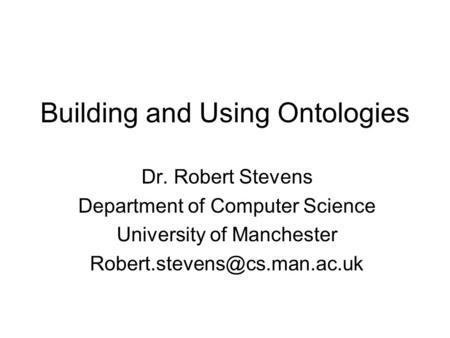 Building and Using Ontologies Dr. Robert Stevens Department of Computer Science University of Manchester