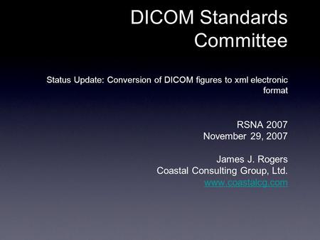 DICOM Standards Committee Status Update: Conversion of DICOM figures to xml electronic format RSNA 2007 November 29, 2007 James J. Rogers Coastal Consulting.