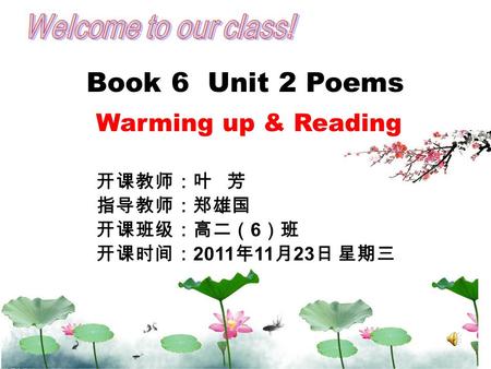 Book 6 Unit 2 Poems Warming up & Reading 开课教师：叶 芳 指导教师：郑雄国 开课班级：高二（ 6 ）班 开课时间： 2011 年 11 月 23 日 星期三.