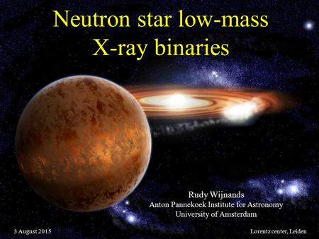 Neutron star low-mass X-ray binaries Rudy Wijnands Anton Pannekoek Institute for Astronomy University of Amsterdam 3 August 2015Lorentz center, Leiden.