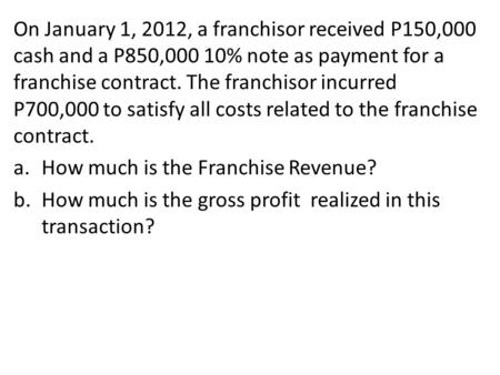 On January 1, 2012, a franchisor received P150,000 cash and a P850,000 10% note as payment for a franchise contract. The franchisor incurred P700,000 to.