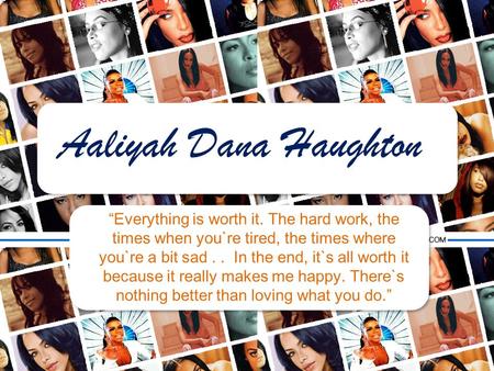 Aaliyah Dana Haughton “Everything is worth it. The hard work, the times when you`re tired, the times where you`re a bit sad . . In the end, it`s all worth.