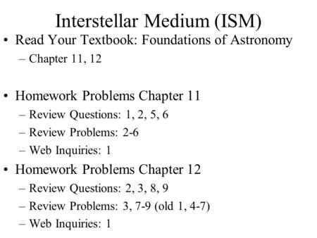 Interstellar Medium (ISM) Read Your Textbook: Foundations of Astronomy –Chapter 11, 12 Homework Problems Chapter 11 –Review Questions: 1, 2, 5, 6 –Review.
