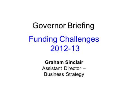 Governor Briefing Funding Challenges 2012-13 Graham Sinclair Assistant Director – Business Strategy.