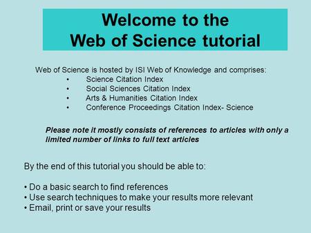 Welcome to the Web of Science tutorial By the end of this tutorial you should be able to: Do a basic search to find references Use search techniques to.
