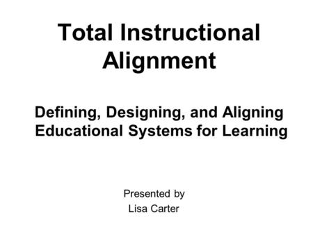 Total Instructional Alignment Defining, Designing, and Aligning Educational Systems for Learning Presented by Lisa Carter.