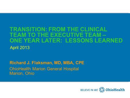 TRANSITION: FROM THE CLINICAL TEAM TO THE EXECUTIVE TEAM – ONE YEAR LATER: LESSONS LEARNED Richard J. Flaksman, MD, MBA, CPE April 2013 OhioHealth Marion.