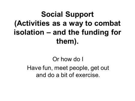 Social Support (Activities as a way to combat isolation – and the funding for them). Or how do I Have fun, meet people, get out and do a bit of exercise.