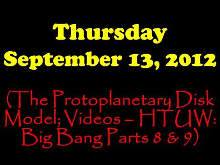 Thursday September 13, 2012 (The Protoplanetary Disk Model; Videos – HTUW: Big Bang Parts 8 & 9)