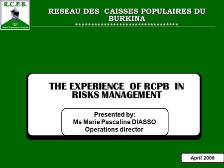 1 Presented by: Ms Marie Pascaline DIASSO Operations director THE EXPERIENCE OF RCPB IN RISKS MANAGEMENT April 2009 RESEAU DES CAISSES POPULAIRES DU BURKINA.