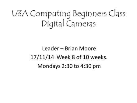 U3A Computing Beginners Class Digital Cameras Leader – Brian Moore 17/11/14 Week 8 of 10 weeks. Mondays 2:30 to 4:30 pm.