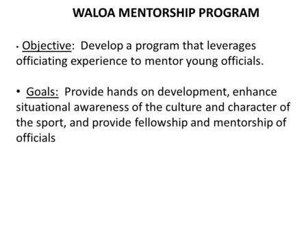 WALOA MENTORSHIP PROGRAM Objective: Develop a program that leverages officiating experience to mentor young officials. Goals: Provide hands on development,