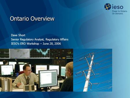 Ontario Overview Dave Short Senior Regulatory Analyst, Regulatory Affairs IESO’s ERO Workshop – June 28, 2006.