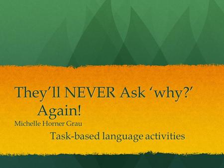 They’ll NEVER Ask ‘why?’ Again! Michelle Horner Grau Task-based language activities.