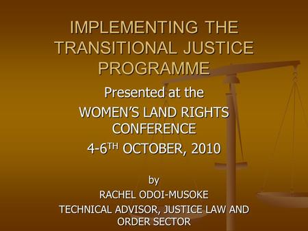 IMPLEMENTING THE TRANSITIONAL JUSTICE PROGRAMME Presented at the WOMEN’S LAND RIGHTS CONFERENCE 4-6 TH OCTOBER, 2010 by RACHEL ODOI-MUSOKE TECHNICAL ADVISOR,