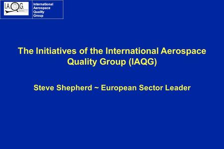 International Aerospace Quality Group The Initiatives of the International Aerospace Quality Group (IAQG) Steve Shepherd ~ European Sector Leader.