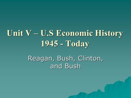 Unit V – U.S Economic History 1945 - Today Reagan, Bush, Clinton, and Bush.