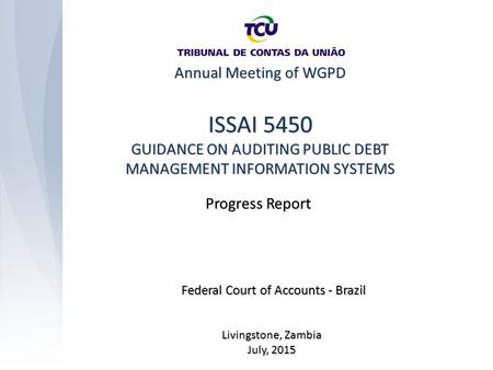 Annual Meeting of WGPD Livingstone, Zambia July, 2015 ISSAI 5450 GUIDANCE ON AUDITING PUBLIC DEBT MANAGEMENT INFORMATION SYSTEMS Federal Court of Accounts.