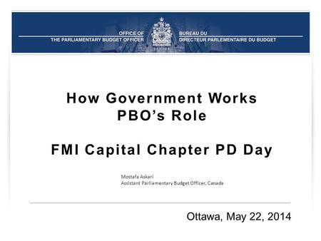 How Government Works PBO’s Role FMI Capital Chapter PD Day Ottawa, May 22, 2014 Mostafa Askari Assistant Parliamentary Budget Officer, Canada.