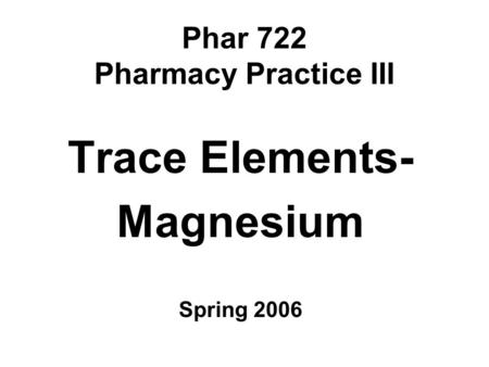Phar 722 Pharmacy Practice III Trace Elements- Magnesium Spring 2006.