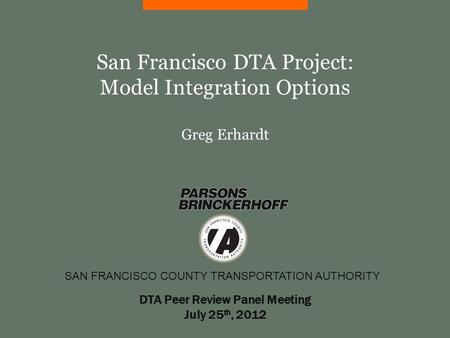 SAN FRANCISCO COUNTY TRANSPORTATION AUTHORITY San Francisco DTA Project: Model Integration Options Greg Erhardt DTA Peer Review Panel Meeting July 25 th,