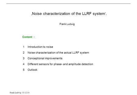 Frank Ludwig / 03.12.04 Content : 1 Introduction to noise 2 Noise characterization of the actual LLRF system 3 Conceptional improvements 4 Different sensors.