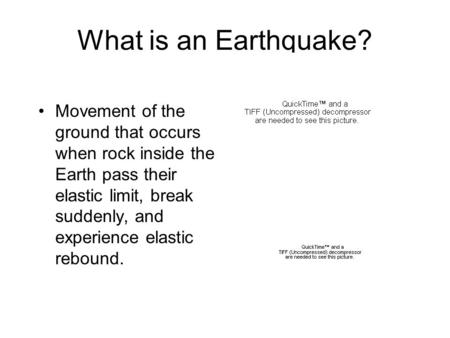 What is an Earthquake? Movement of the ground that occurs when rock inside the Earth pass their elastic limit, break suddenly, and experience elastic rebound.