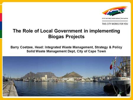 The Role of Local Government in implementing Biogas Projects Barry Coetzee, Head: Integrated Waste Management, Strategy & Policy Solid Waste Management.