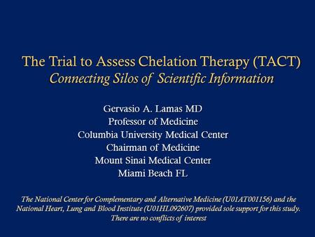 The Trial to Assess Chelation Therapy (TACT) Connecting Silos of Scientific Information Gervasio A. Lamas MD Professor of Medicine Columbia University.