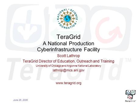 June 26, 2006 TeraGrid A National Production Cyberinfrastructure Facility Scott Lathrop TeraGrid Director of Education, Outreach and Training University.