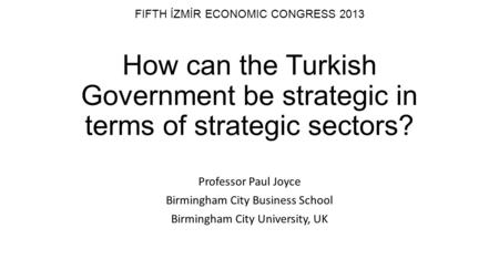 FIFTH İZMİR ECONOMIC CONGRESS 2013 How can the Turkish Government be strategic in terms of strategic sectors? Professor Paul Joyce Birmingham City Business.