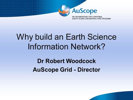 AN ORGANISATION FOR A NATIONAL EARTH SCIENCE INFRASTRUCTURE PROGRAM Why build an Earth Science Information Network? Dr Robert Woodcock AuScope Grid - Director.
