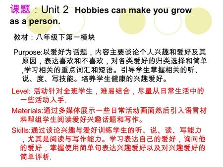 课题： Unit 2 Hobbies can make you grow as a person. 教材：八年级下第一模块 Level: 活动针对全班学生，难易结合，尽量从日常生活中的 一些活动入手. Materials: 通过多媒体展示一些日常活动画面然后引入语言材 料帮组学生阅读爱好兴趣话题和写作。