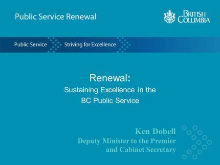 Ken Dobell Deputy Minister to the Premier and Cabinet Secretary Renewal: Sustaining Excellence in the BC Public Service.