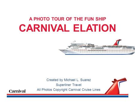 A PHOTO TOUR OF THE FUN SHIP CARNIVAL ELATION Created by Michael L. Suarez Superliner Travel All Photos Copyright Carnival Cruise Lines.