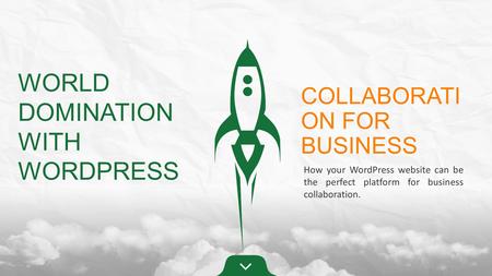 WORLD DOMINATION WITH WORDPRESS COLLABORATI ON FOR BUSINESS How your WordPress website can be the perfect platform for business collaboration.