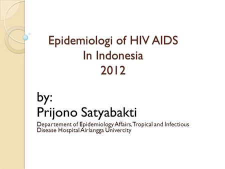 Epidemiologi of HIV AIDS In Indonesia 2012 by: Prijono Satyabakti Departement of Epidemiology Affairs, Tropical and Infectious Disease Hospital Airlangga.