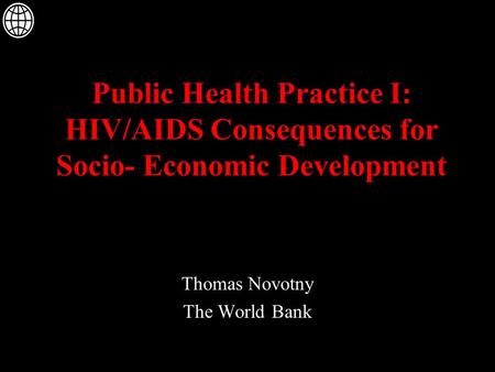 Public Health Practice I: HIV/AIDS Consequences for Socio- Economic Development Thomas Novotny The World Bank.