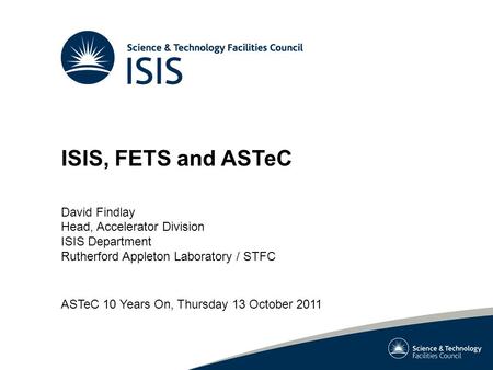 ISIS, FETS and ASTeC David Findlay Head, Accelerator Division ISIS Department Rutherford Appleton Laboratory / STFC ASTeC 10 Years On, Thursday 13 October.